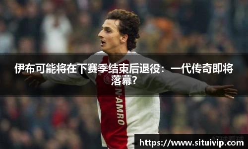 伊布可能将在下赛季结束后退役：一代传奇即将落幕？